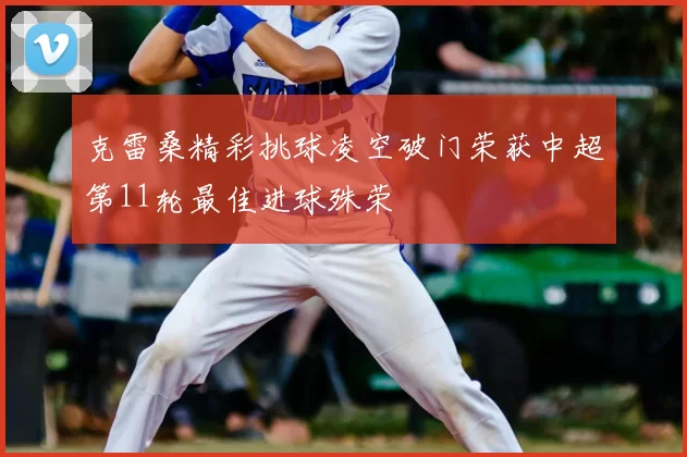 克雷桑精彩挑球凌空破门荣获中超第11轮最佳进球殊荣
