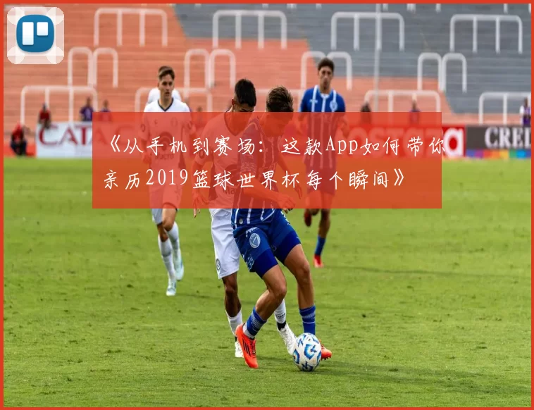 《从手机到赛场:这款App如何带你亲历2019篮球世界杯每个瞬间》