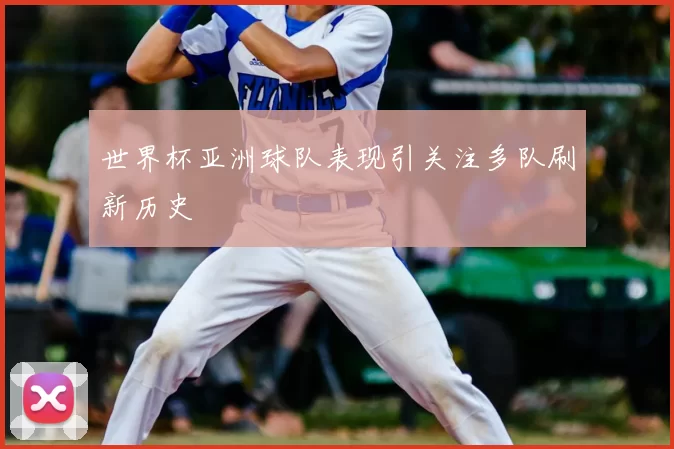 世界杯亚洲球队表现引关注多队刷新历史