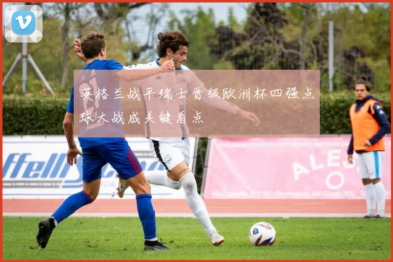 英格兰战平瑞士晋级欧洲杯四强点球大战成关键看点