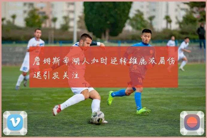 詹姆斯率湖人加时逆转雄鹿浓眉伤退引发关注