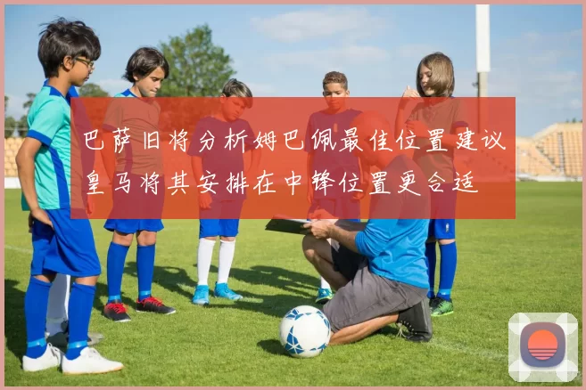 巴萨旧将分析姆巴佩最佳位置建议皇马将其安排在中锋位置更合适
