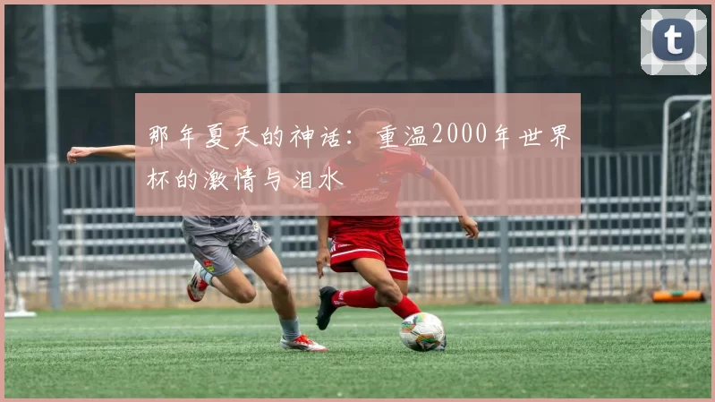 那年夏天的神话：重温2000年世界杯的激情与泪水