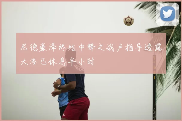 尼德豪泽终结中锋之战卢指导透露大洛已休息半小时