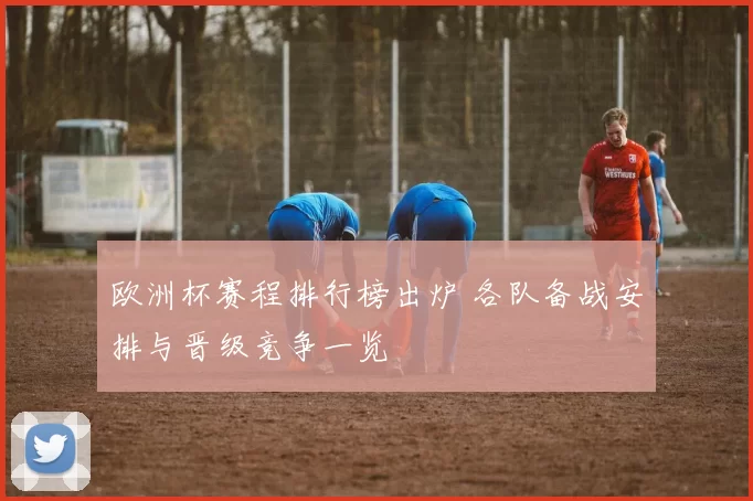 欧洲杯赛程排行榜出炉 各队备战安排与晋级竞争一览