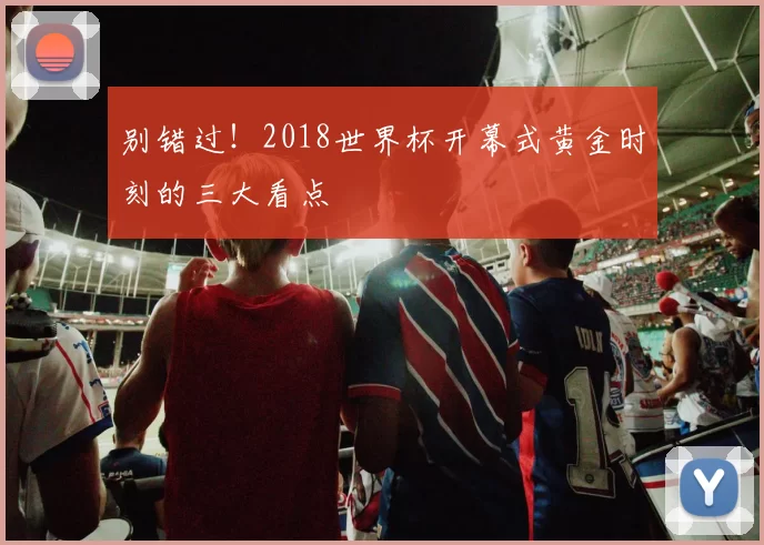 别错过!2018世界杯开幕式黄金时刻的三大看点