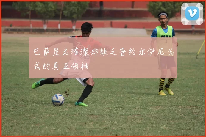 巴萨星光璀璨却缺乏普约尔伊尼戈式的真正领袖