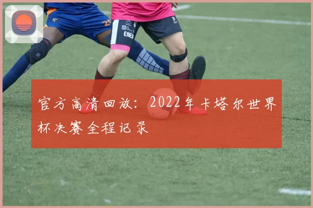 官方高清回放:2022年卡塔尔世界杯决赛全程记录