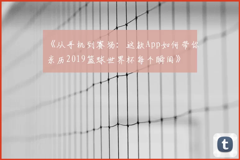 《从手机到赛场:这款App如何带你亲历2019篮球世界杯每个瞬间》