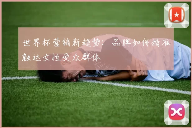 世界杯营销新趋势：品牌如何精准触达女性受众群体