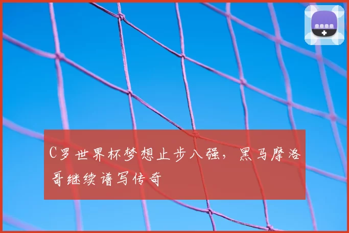 C罗世界杯梦想止步八强,黑马摩洛哥继续谱写传奇