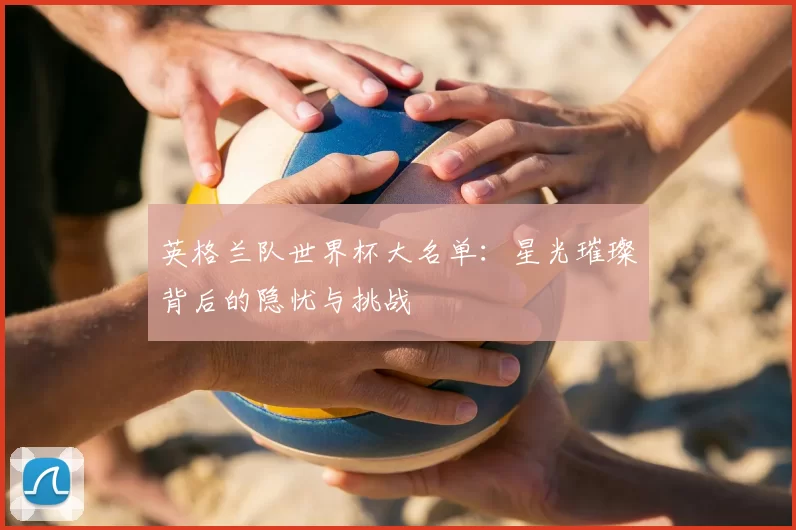 英格兰队世界杯大名单:星光璀璨背后的隐忧与挑战