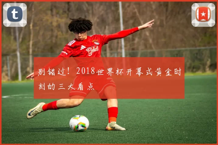 别错过!2018世界杯开幕式黄金时刻的三大看点