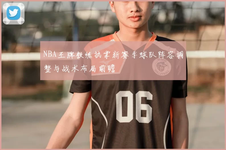 NBA王牌教练执掌新赛季球队阵容调整与战术布局前瞻