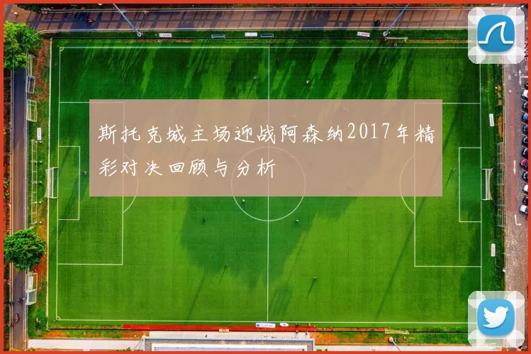 斯托克城主场迎战阿森纳2017年精彩对决回顾与分析