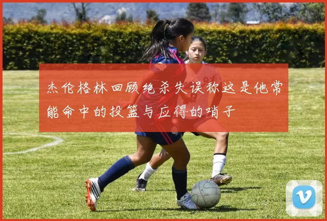杰伦格林回顾绝杀失误称这是他常能命中的投篮与应得的哨子