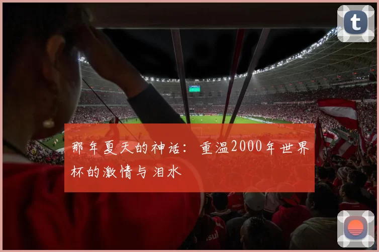 那年夏天的神话:重温2000年世界杯的激情与泪水