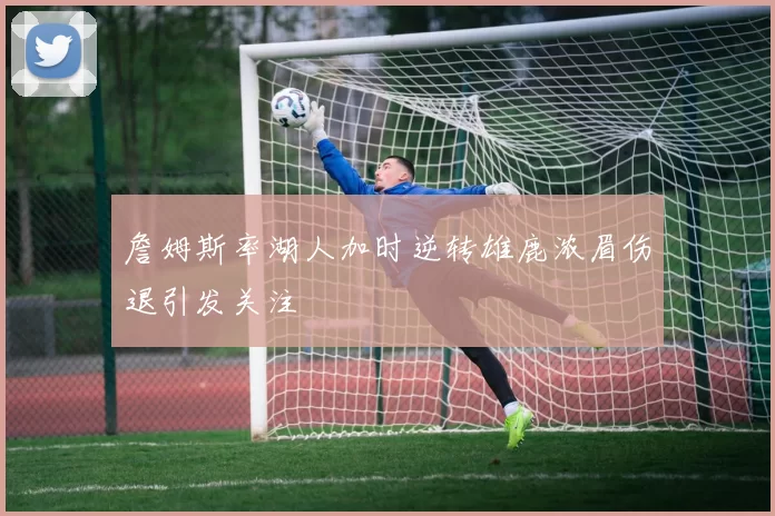 詹姆斯率湖人加时逆转雄鹿浓眉伤退引发关注