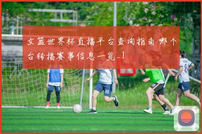 女篮世界杯直播平台查询指南 哪个台转播赛事信息一览_1