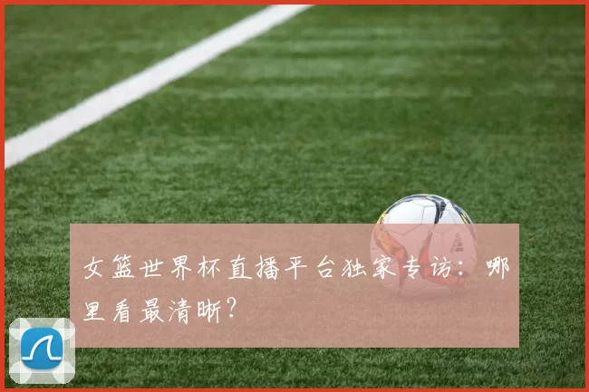 女篮世界杯直播平台独家专访:哪里看最清晰?