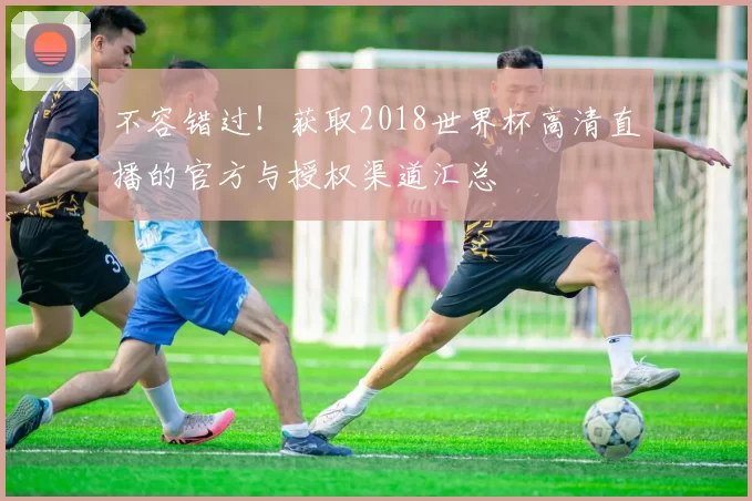 不容错过!获取2018世界杯高清直播的官方与授权渠道汇总