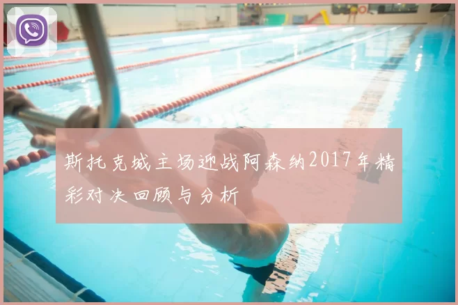 斯托克城主场迎战阿森纳2017年精彩对决回顾与分析