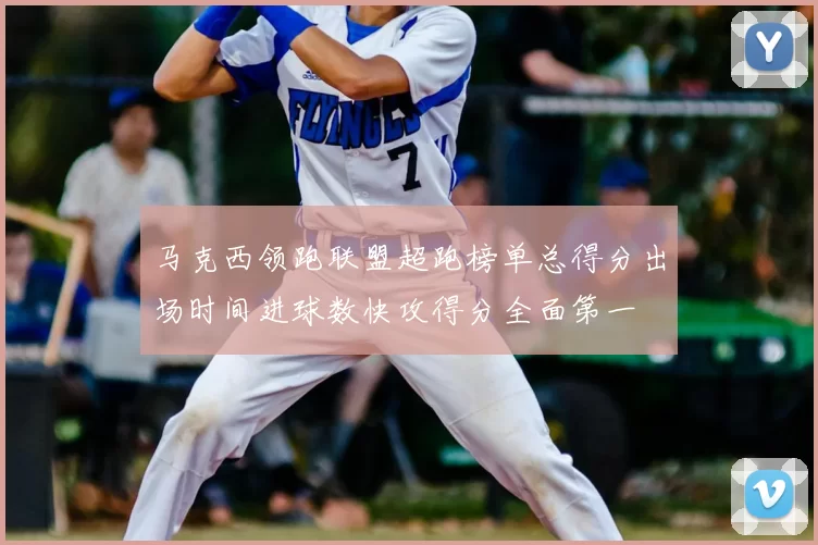 马克西领跑联盟超跑榜单总得分出场时间进球数快攻得分全面第一