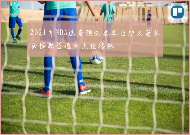 2021年NBA选秀预测名单出炉火箭队获榜眼签选中杰伦格林