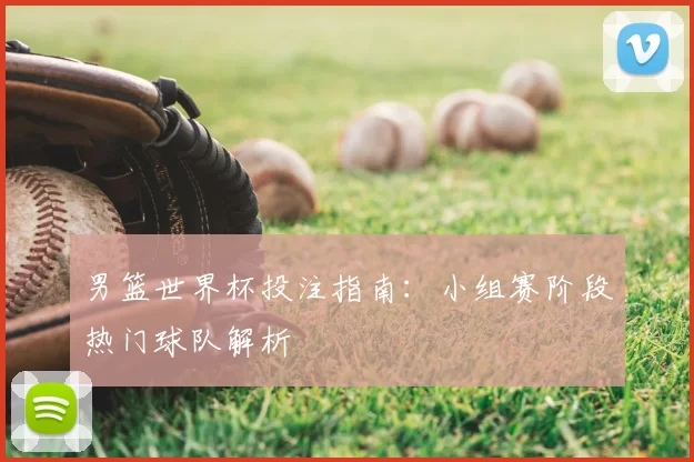 男篮世界杯投注指南:小组赛阶段热门球队解析
