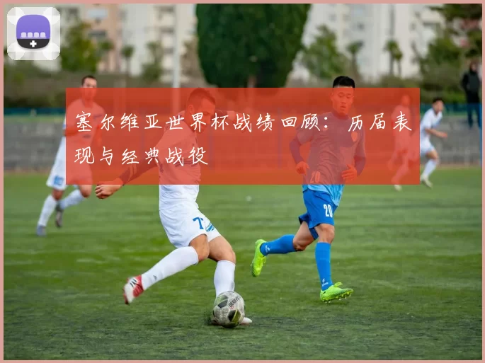 塞尔维亚世界杯战绩回顾:历届表现与经典战役