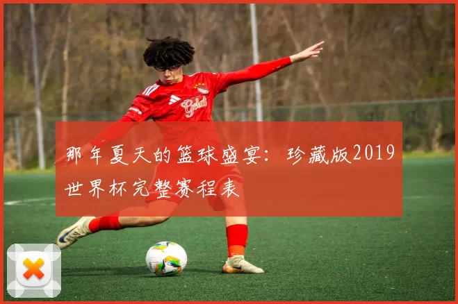 那年夏天的篮球盛宴:珍藏版2019世界杯完整赛程表