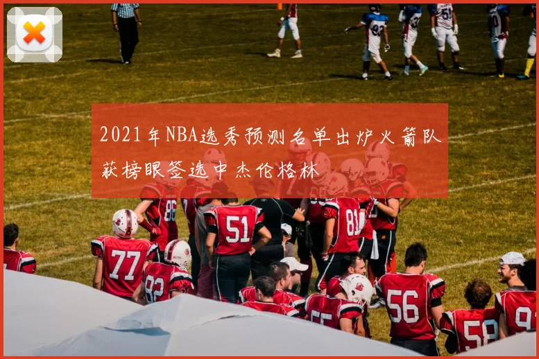 2021年NBA选秀预测名单出炉火箭队获榜眼签选中杰伦格林
