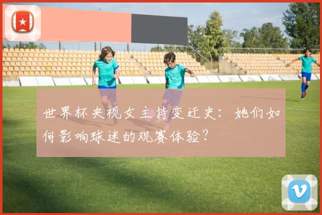 世界杯央视女主持变迁史:她们如何影响球迷的观赛体验?