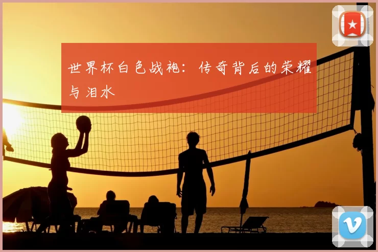 世界杯白色战袍:传奇背后的荣耀与泪水