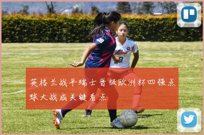 英格兰战平瑞士晋级欧洲杯四强点球大战成关键看点