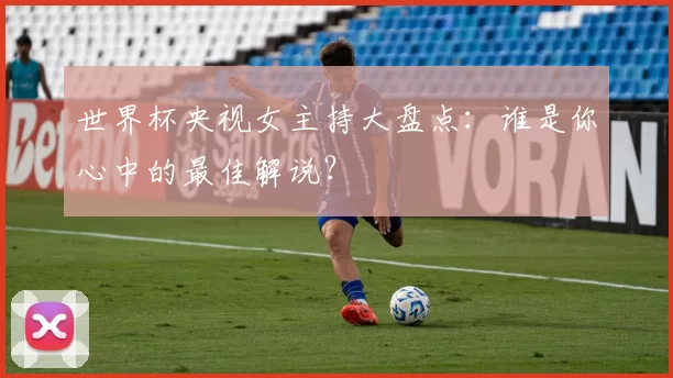 世界杯央视女主持大盘点:谁是你心中的最佳解说?