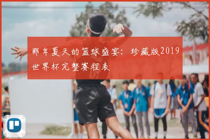 那年夏天的篮球盛宴:珍藏版2019世界杯完整赛程表