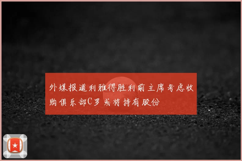 外媒报道利雅得胜利前主席考虑收购俱乐部C罗或将持有股份