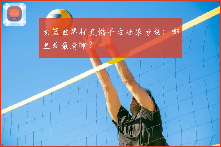 女篮世界杯直播平台独家专访:哪里看最清晰?