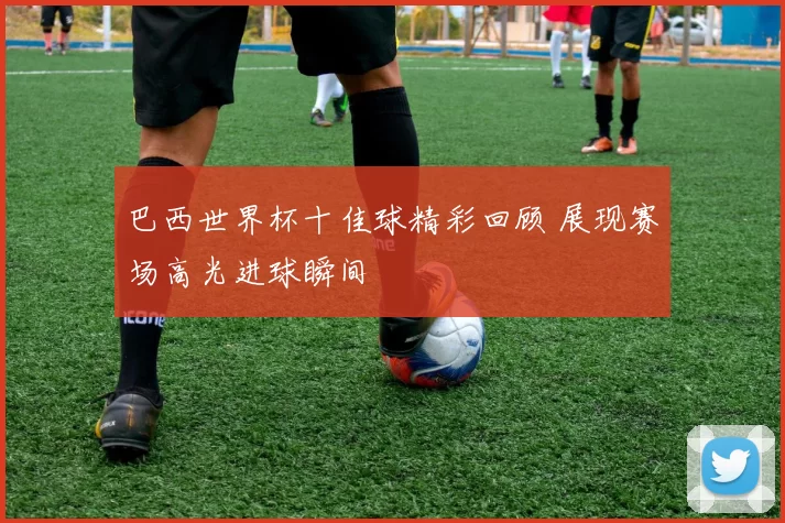 巴西世界杯十佳球精彩回顾 展现赛场高光进球瞬间