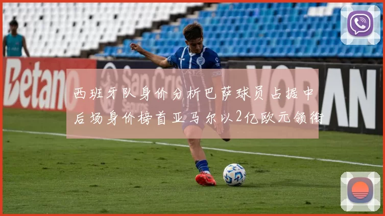 西班牙队身价分析巴萨球员占据中后场身价榜首亚马尔以2亿欧元领衔