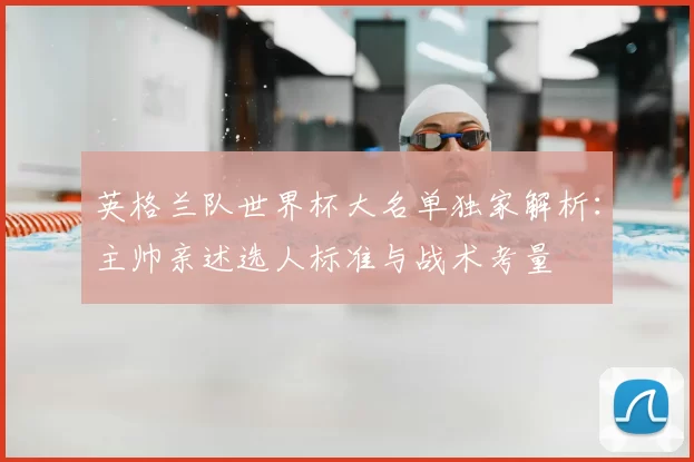 英格兰队世界杯大名单独家解析:主帅亲述选人标准与战术考量